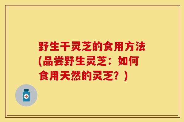 野生干灵芝的食用方法(品尝野生灵芝：如何食用天然的灵芝？)
