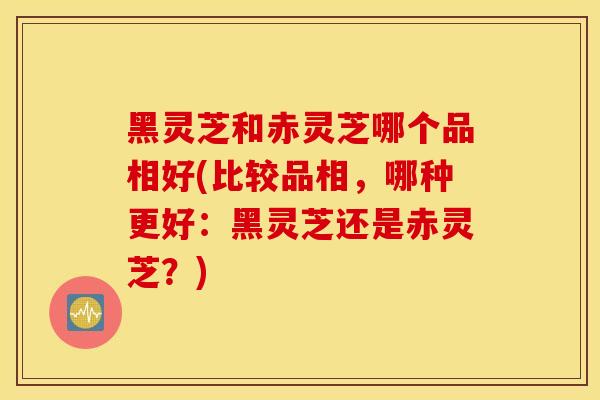 黑灵芝和赤灵芝哪个品相好(比较品相，哪种更好：黑灵芝还是赤灵芝？)