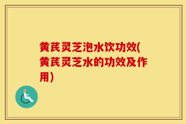 黄芪灵芝泡水饮功效(黄芪灵芝水的功效及作用)
