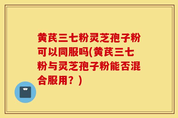 黄芪三七粉灵芝孢子粉可以同服吗(黄芪三七粉与灵芝孢子粉能否混合服用？)