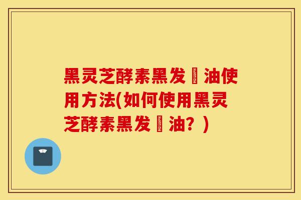 黑灵芝酵素黑发焗油使用方法(如何使用黑灵芝酵素黑发焗油？)