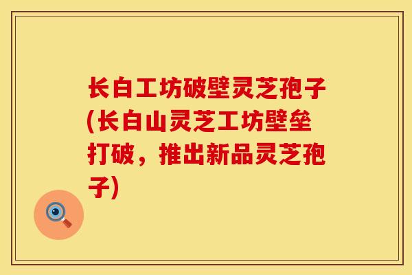 长白工坊破壁灵芝孢子(长白山灵芝工坊壁垒打破，推出新品灵芝孢子)