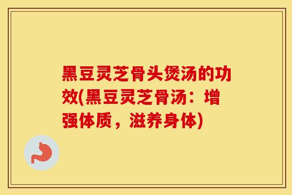 黑豆灵芝骨头煲汤的功效(黑豆灵芝骨汤：增强体质，滋养身体)