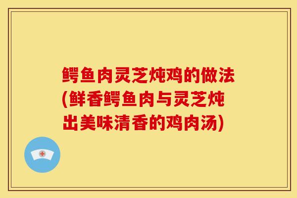 鳄鱼肉灵芝炖鸡的做法(鲜香鳄鱼肉与灵芝炖出美味清香的鸡肉汤)