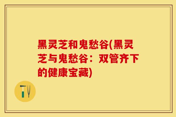 黑灵芝和鬼愁谷(黑灵芝与鬼愁谷：双管齐下的健康宝藏)