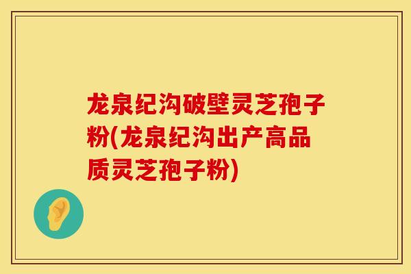 龙泉纪沟破壁灵芝孢子粉(龙泉纪沟出产高品质灵芝孢子粉)