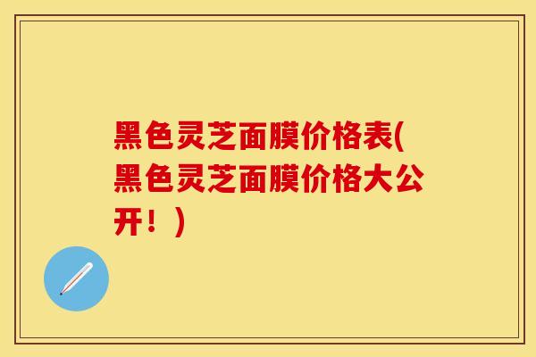 黑色灵芝面膜价格表(黑色灵芝面膜价格大公开！)