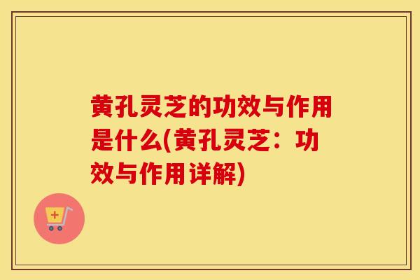 黄孔灵芝的功效与作用是什么(黄孔灵芝：功效与作用详解)