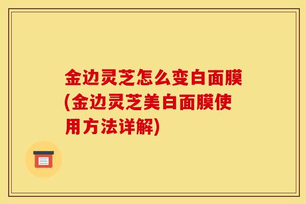 金边灵芝怎么变白面膜(金边灵芝美白面膜使用方法详解)