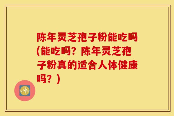 陈年灵芝孢子粉能吃吗(能吃吗？陈年灵芝孢子粉真的适合人体健康吗？)