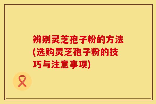 辨别灵芝孢子粉的方法(选购灵芝孢子粉的技巧与注意事项)
