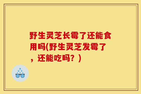野生灵芝长霉了还能食用吗(野生灵芝发霉了，还能吃吗？)