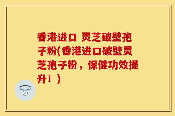 香港进口 灵芝破壁孢子粉(香港进口破壁灵芝孢子粉，保健功效提升！)