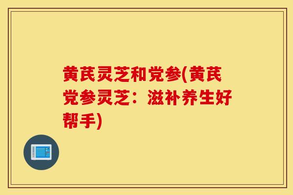 黄芪灵芝和党参(黄芪党参灵芝：滋补养生好帮手)