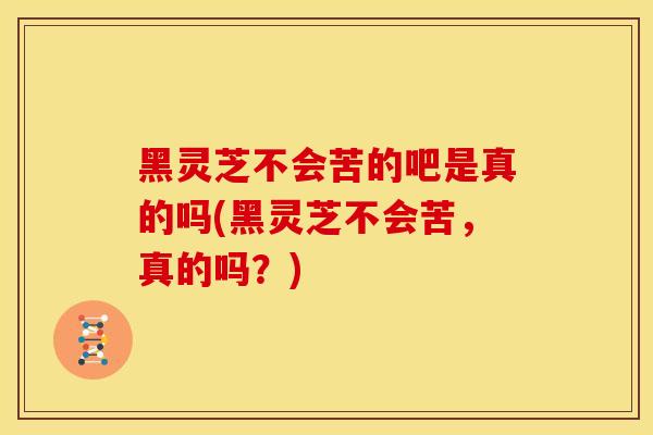 黑灵芝不会苦的吧是真的吗(黑灵芝不会苦，真的吗？)