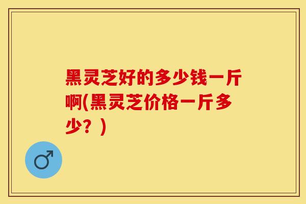黑灵芝好的多少钱一斤啊(黑灵芝价格一斤多少？)