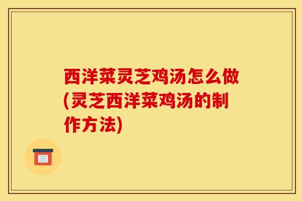 西洋菜灵芝鸡汤怎么做(灵芝西洋菜鸡汤的制作方法)