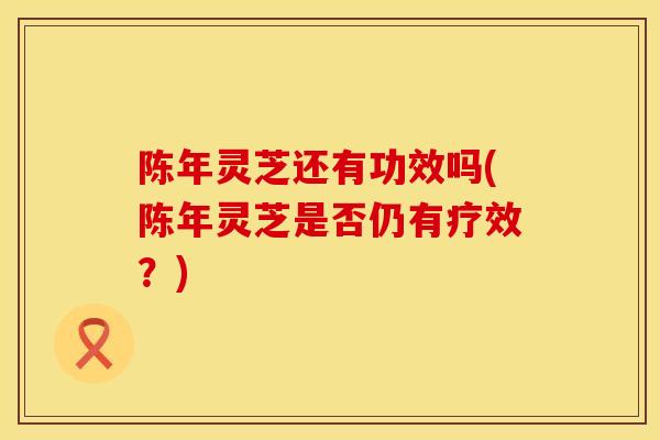 陈年灵芝还有功效吗(陈年灵芝是否仍有疗效？)