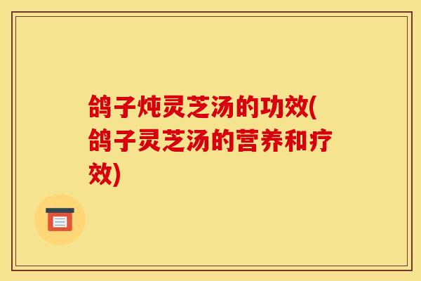 鸽子炖灵芝汤的功效(鸽子灵芝汤的营养和疗效)