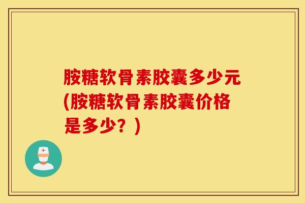 胺糖软骨素胶囊多少元(胺糖软骨素胶囊价格是多少？)