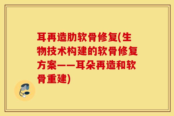 耳再造肋软骨修复(生物技术构建的软骨修复方案——耳朵再造和软骨重建)
