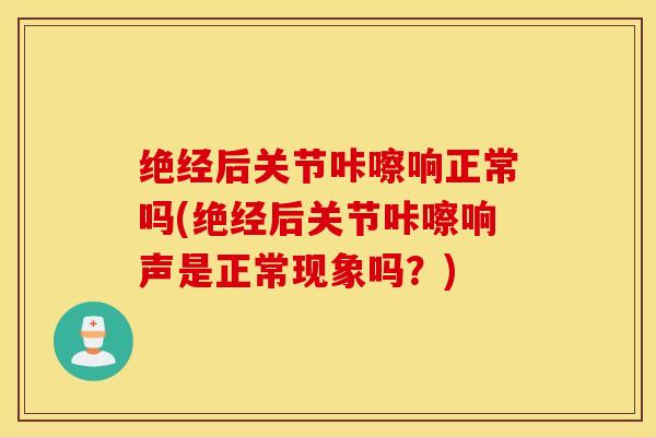 绝经后关节咔嚓响正常吗(绝经后关节咔嚓响声是正常现象吗？)