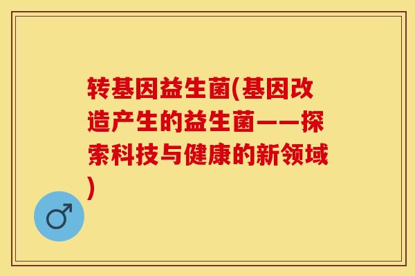 转基因益生菌(基因改造产生的益生菌——探索科技与健康的新领域)