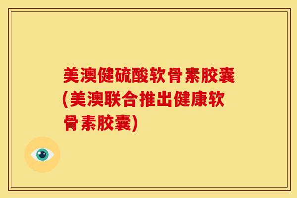 美澳健硫酸软骨素胶囊(美澳联合推出健康软骨素胶囊)