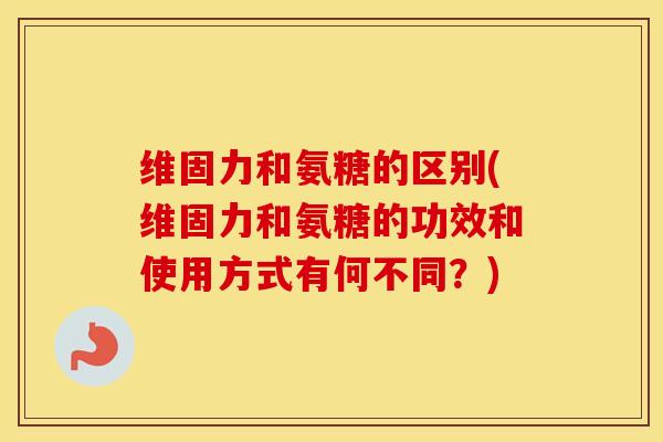 维固力和氨糖的区别(维固力和氨糖的功效和使用方式有何不同？)