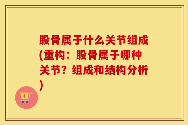 股骨属于什么关节组成(重构：股骨属于哪种关节？组成和结构分析)