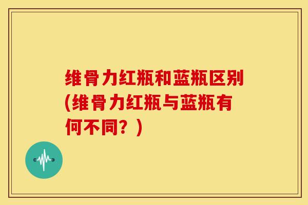 维骨力红瓶和蓝瓶区别(维骨力红瓶与蓝瓶有何不同？)