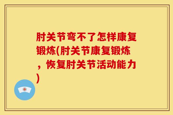 肘关节弯不了怎样康复锻炼(肘关节康复锻炼，恢复肘关节活动能力)