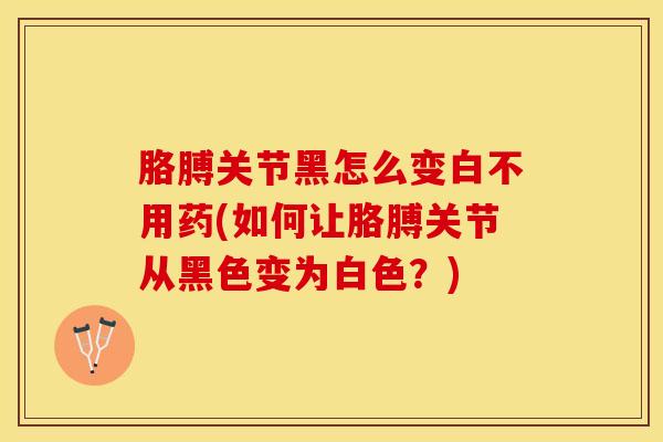 胳膊关节黑怎么变白不用药(如何让胳膊关节从黑色变为白色？)