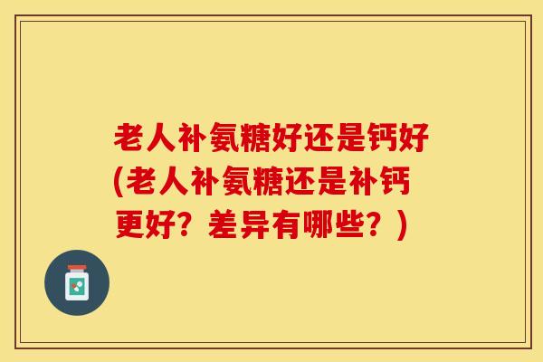 老人补氨糖好还是钙好(老人补氨糖还是补钙更好？差异有哪些？)