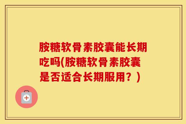 胺糖软骨素胶囊能长期吃吗(胺糖软骨素胶囊是否适合长期服用？)