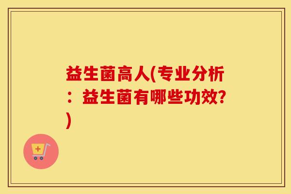 益生菌高人(专业分析:益生菌有哪些功效?) 益生菌高人(专业分析:益生菌有哪些功效?)