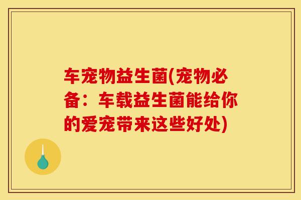 车宠物益生菌(宠物必备：车载益生菌能给你的爱宠带来这些好处)