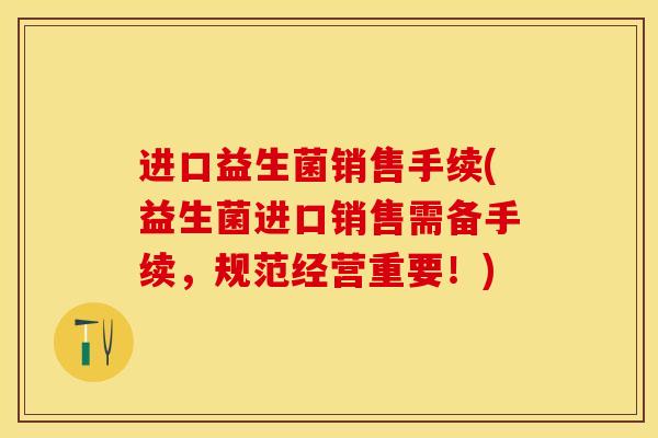 进口益生菌销售手续(益生菌进口销售需备手续，规范经营重要！)