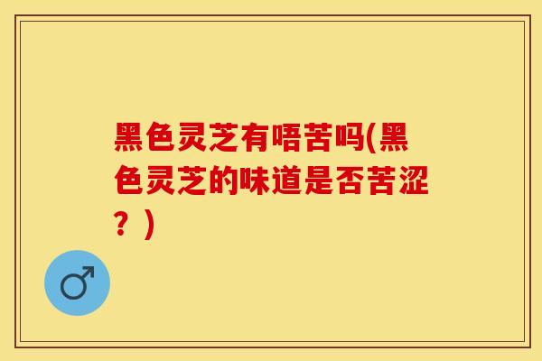 黑色灵芝有唔苦吗(黑色灵芝的味道是否苦涩？)