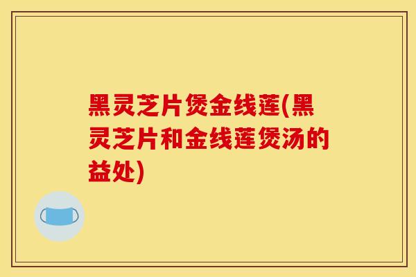 黑灵芝片煲金线莲(黑灵芝片和金线莲煲汤的益处)