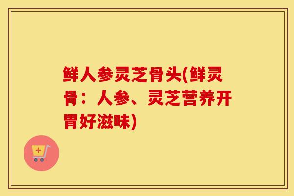 鲜人参灵芝骨头(鲜灵骨：人参、灵芝营养开胃好滋味)