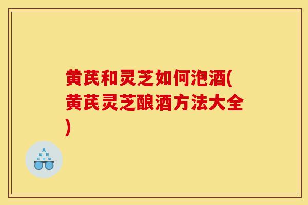 黄芪和灵芝如何泡酒(黄芪灵芝酿酒方法大全)
