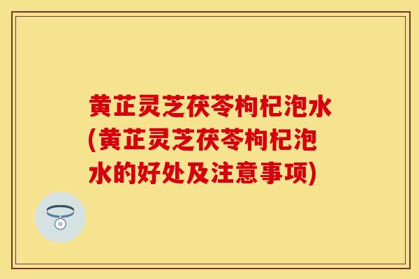 黄芷灵芝茯苓枸杞泡水(黄芷灵芝茯苓枸杞泡水的好处及注意事项)