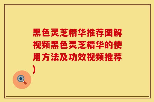 黑色灵芝精华推荐图解视频黑色灵芝精华的使用方法及功效视频推荐)