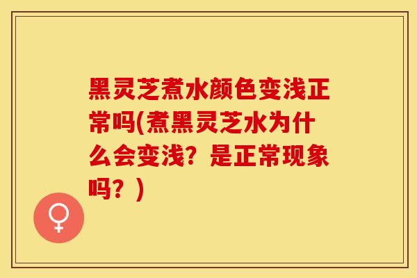 黑灵芝煮水颜色变浅正常吗(煮黑灵芝水为什么会变浅？是正常现象吗？)