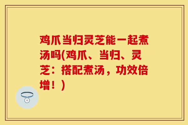 鸡爪当归灵芝能一起煮汤吗(鸡爪、当归、灵芝:搭配煮汤,功效倍增!) 鸡爪当归灵芝能一起煮汤吗(鸡爪、当归、灵芝:搭配煮汤,功效倍增!)