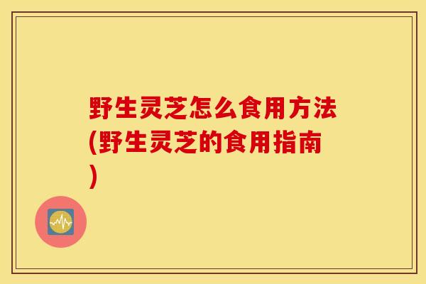 野生灵芝怎么食用方法(野生灵芝的食用指南)