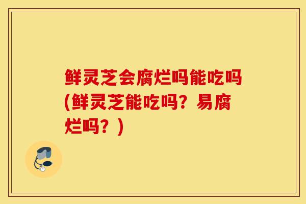 鲜灵芝会腐烂吗能吃吗(鲜灵芝能吃吗？易腐烂吗？)
