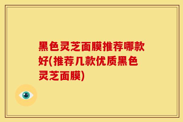 黑色灵芝面膜推荐哪款好(推荐几款优质黑色灵芝面膜)
