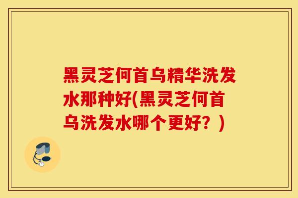 黑灵芝何首乌精华洗发水那种好(黑灵芝何首乌洗发水哪个更好？)